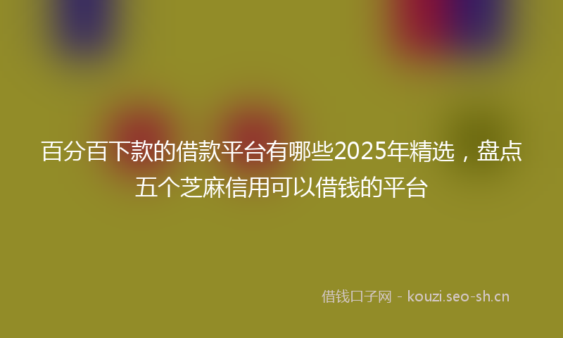 百分百下款的借款平台有哪些2025年精选，盘点五个芝麻信用可以借钱的平台