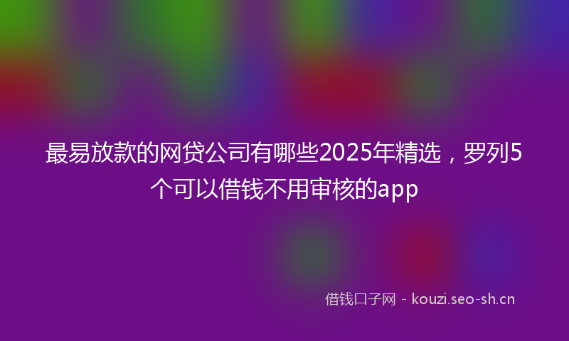 最易放款的网贷公司有哪些2025年精选，罗列5个可以借钱不用审核的app