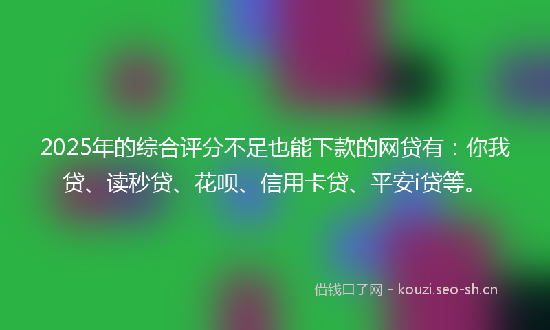 2025年的综合评分不足也能下款的网贷有：你我贷、读秒贷、花呗、信用卡贷、平安i贷等。