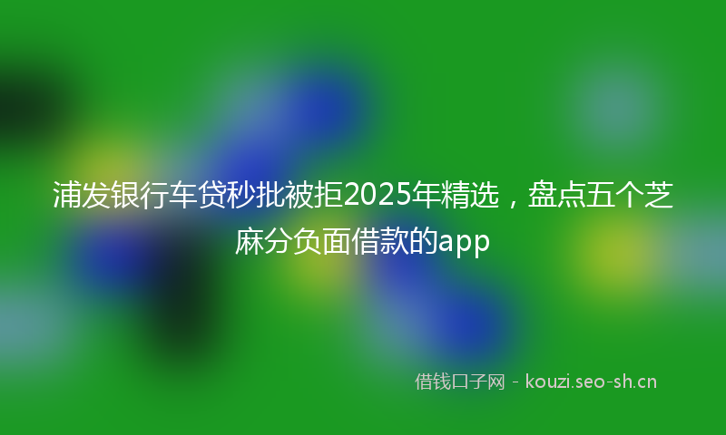 浦发银行车贷秒批被拒2025年精选，盘点五个芝麻分负面借款的app