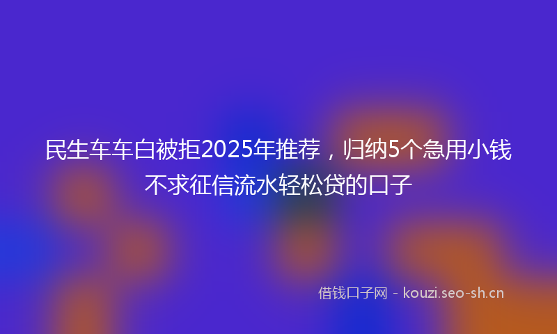民生车车白被拒2025年推荐，归纳5个急用小钱不求征信流水轻松贷的口子
