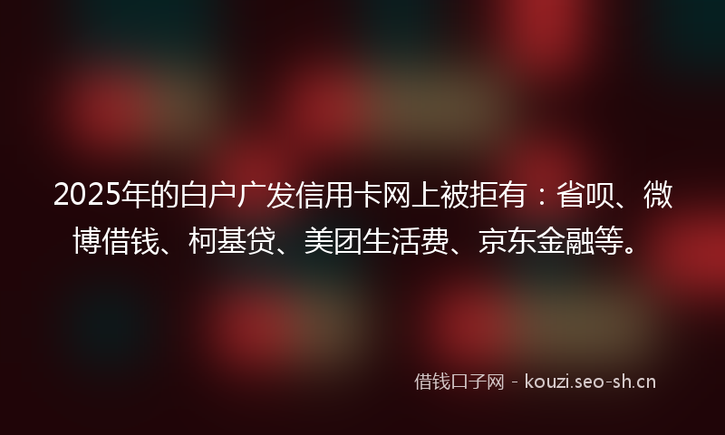 2025年的白户广发信用卡网上被拒有：省呗、微博借钱、柯基贷、美团生活费、京东金融等。