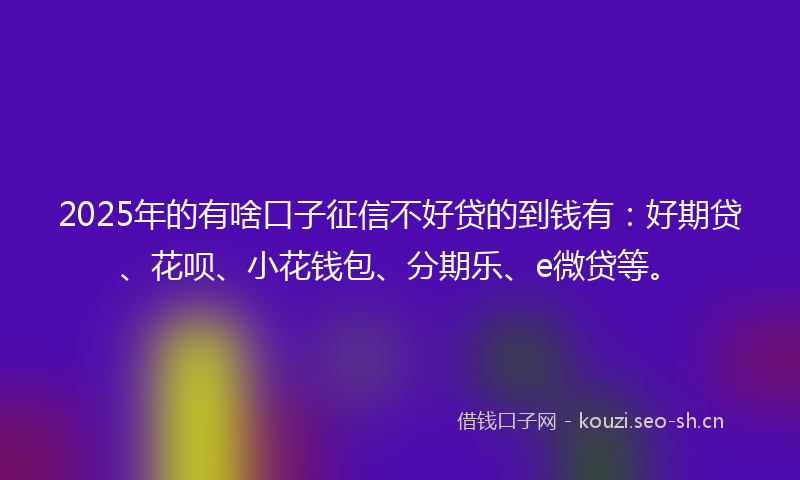 2025年的有啥口子征信不好贷的到钱有：好期贷、花呗、小花钱包、分期乐、e微贷等。