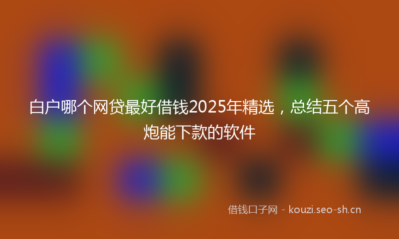 白户哪个网贷最好借钱2025年精选，总结五个高炮能下款的软件