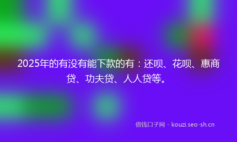 2025年的有没有能下款的有：还呗、花呗、惠商贷、功夫贷、人人贷等。