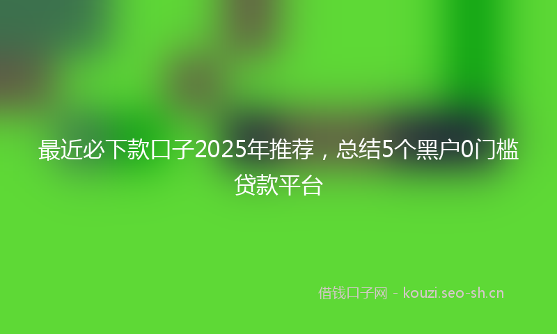 最近必下款口子2025年推荐，总结5个黑户0门槛贷款平台