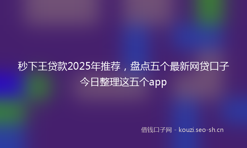 秒下王贷款2025年推荐，盘点五个最新网贷口子今日整理这五个app
