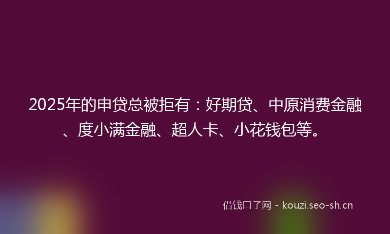 2025年的申贷总被拒有：好期贷、中原消费金融、度小满金融、超人卡、小花钱包等。