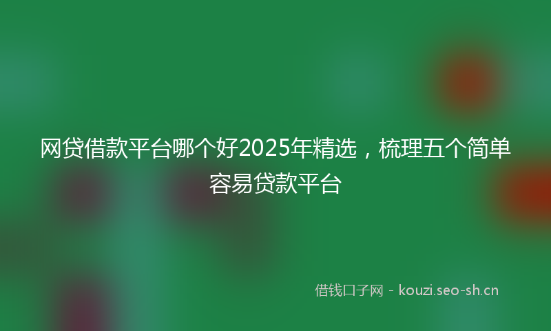 网贷借款平台哪个好2025年精选，梳理五个简单容易贷款平台