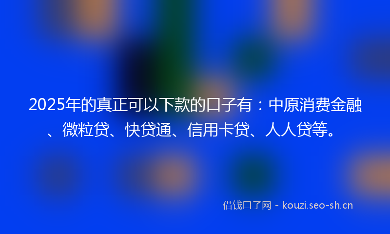 2025年的真正可以下款的口子有：中原消费金融、微粒贷、快贷通、信用卡贷、人人贷等。