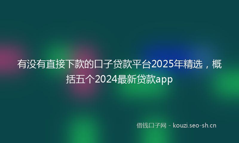有没有直接下款的口子贷款平台2025年精选，概括五个2024最新贷款app