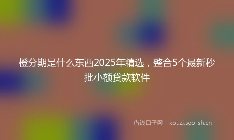 橙分期是什么东西2025年精选，整合5个最新秒批小额贷款软件