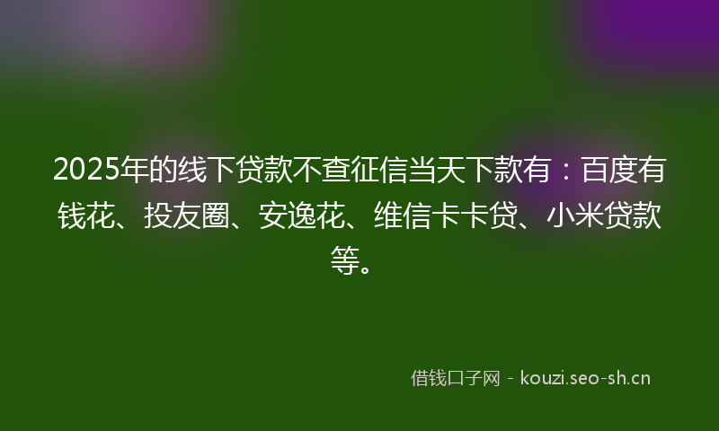 2025年的线下贷款不查征信当天下款有：百度有钱花、投友圈、安逸花、维信卡卡贷、小米贷款等。