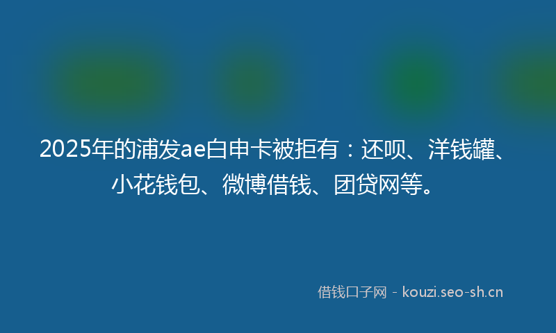 2025年的浦发ae白申卡被拒有：还呗、洋钱罐、小花钱包、微博借钱、团贷网等。