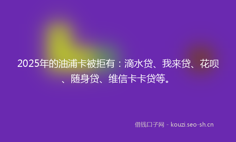 2025年的油浦卡被拒有：滴水贷、我来贷、花呗、随身贷、维信卡卡贷等。