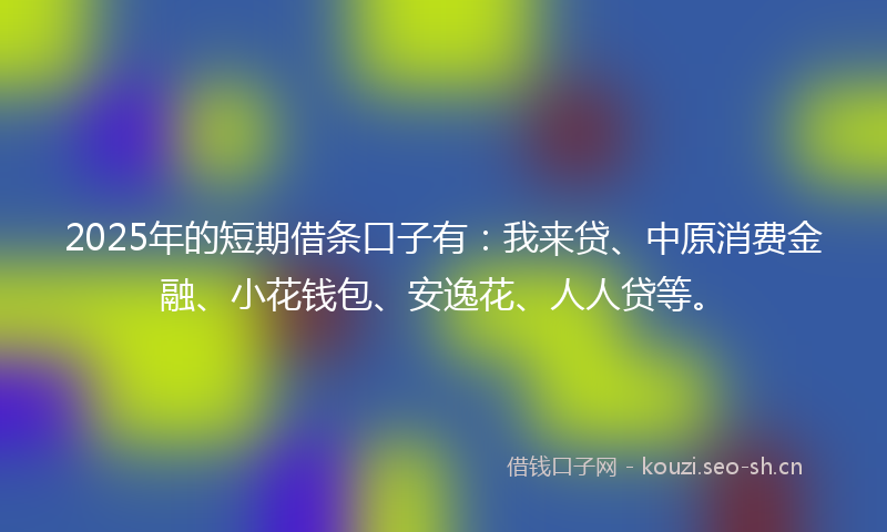 2025年的短期借条口子有：我来贷、中原消费金融、小花钱包、安逸花、人人贷等。