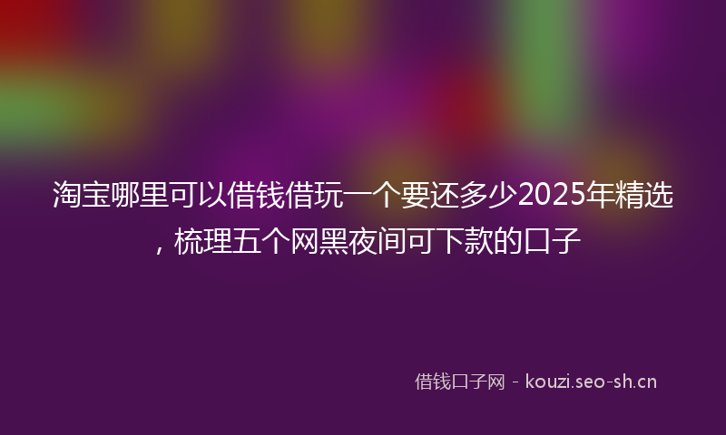 淘宝哪里可以借钱借玩一个要还多少2025年精选，梳理五个网黑夜间可下款的口子
