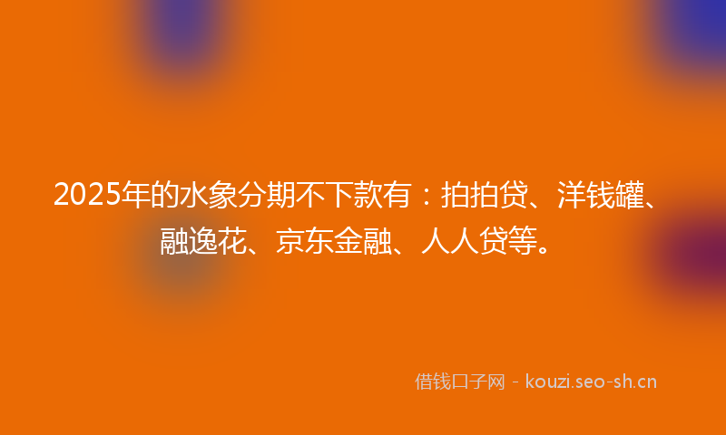 2025年的水象分期不下款有：拍拍贷、洋钱罐、融逸花、京东金融、人人贷等。