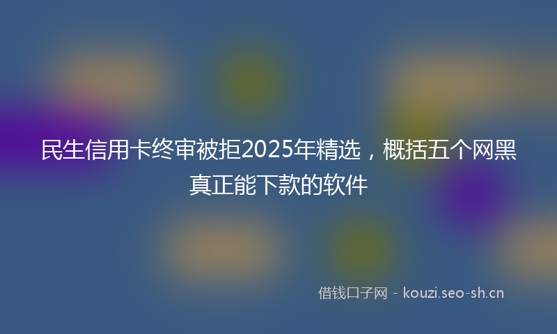 民生信用卡终审被拒2025年精选，概括五个网黑真正能下款的软件