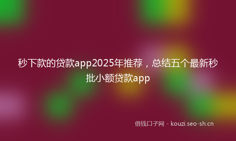 秒下款的贷款app2025年推荐，总结五个最新秒批小额贷款app