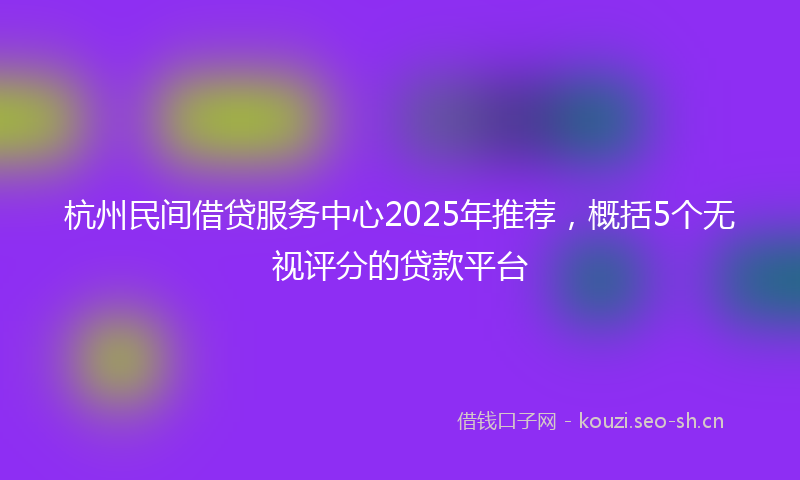 杭州民间借贷服务中心2025年推荐，概括5个无视评分的贷款平台