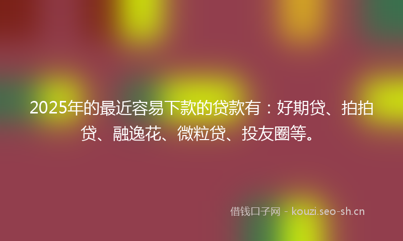 2025年的最近容易下款的贷款有：好期贷、拍拍贷、融逸花、微粒贷、投友圈等。