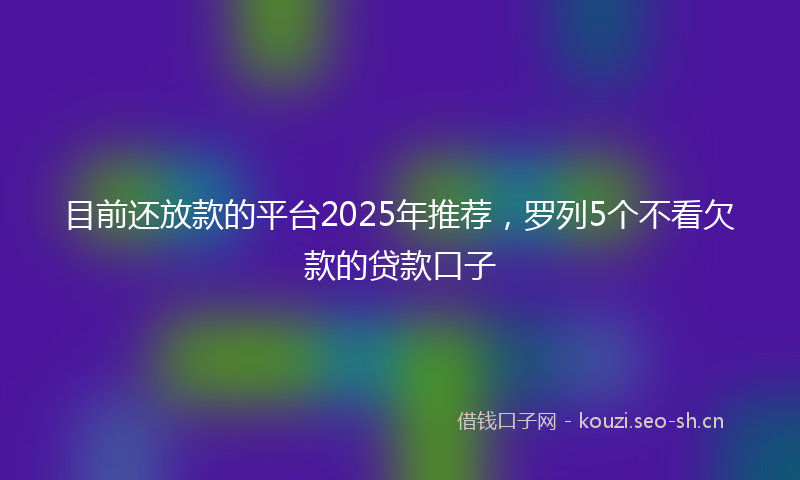 目前还放款的平台2025年推荐，罗列5个不看欠款的贷款口子
