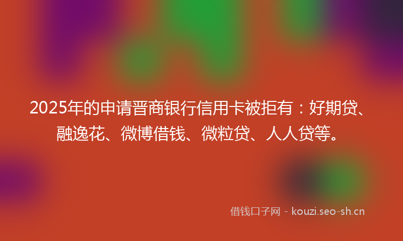 2025年的申请晋商银行信用卡被拒有：好期贷、融逸花、微博借钱、微粒贷、人人贷等。