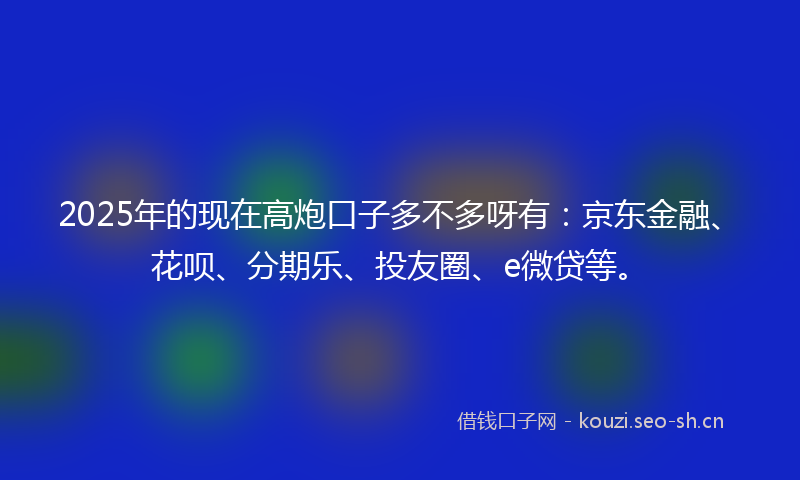 2025年的现在高炮口子多不多呀有：京东金融、花呗、分期乐、投友圈、e微贷等。
