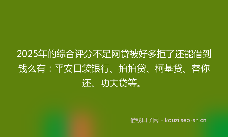 2025年的综合评分不足网贷被好多拒了还能借到钱么有：平安口袋银行、拍拍贷、柯基贷、替你还、功夫贷等。