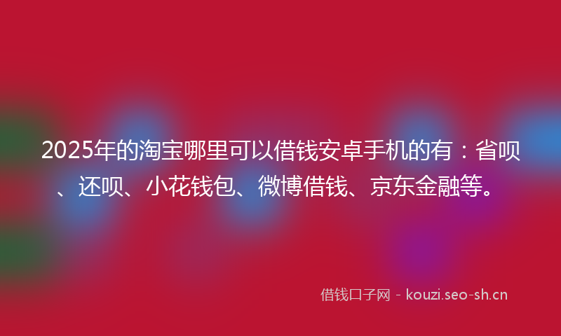 2025年的淘宝哪里可以借钱安卓手机的有：省呗、还呗、小花钱包、微博借钱、京东金融等。