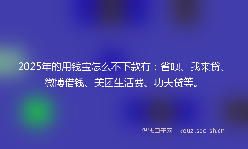 2025年的用钱宝怎么不下款有：省呗、我来贷、微博借钱、美团生活费、功夫贷等。