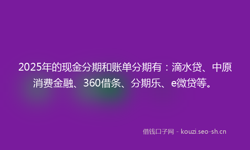 2025年的现金分期和账单分期有：滴水贷、中原消费金融、360借条、分期乐、e微贷等。