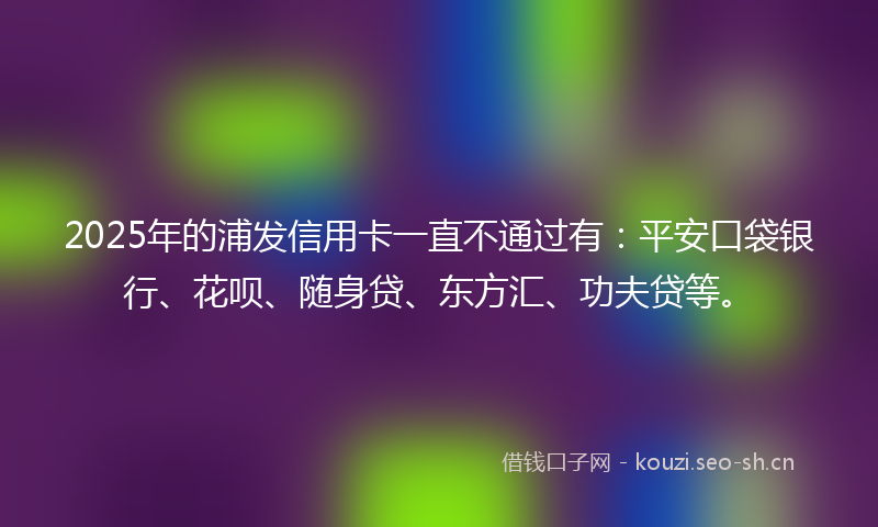 2025年的浦发信用卡一直不通过有：平安口袋银行、花呗、随身贷、东方汇、功夫贷等。