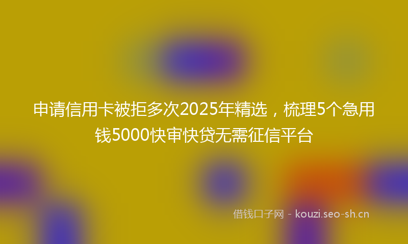 申请信用卡被拒多次2025年精选，梳理5个急用钱5000快审快贷无需征信平台