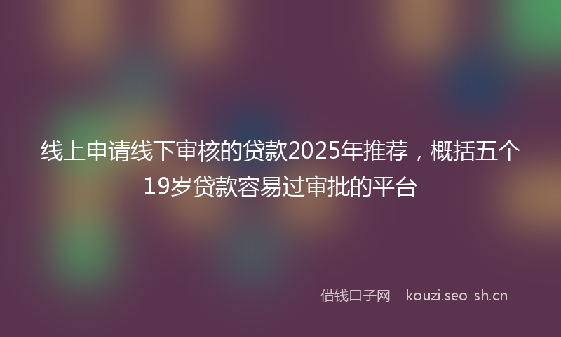 线上申请线下审核的贷款2025年推荐，概括五个19岁贷款容易过审批的平台