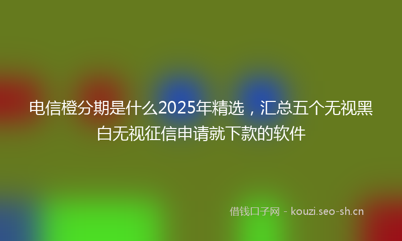 电信橙分期是什么2025年精选，汇总五个无视黑白无视征信申请就下款的软件
