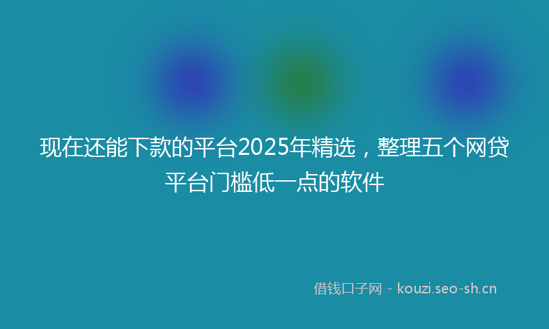现在还能下款的平台2025年精选，整理五个网贷平台门槛低一点的软件