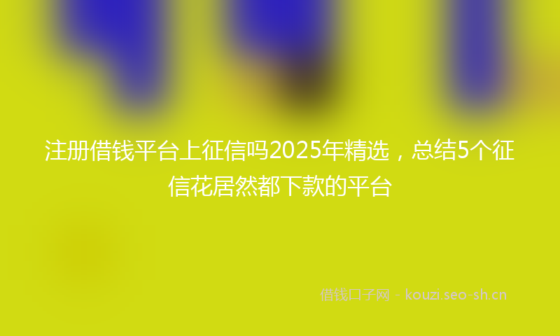 注册借钱平台上征信吗2025年精选，总结5个征信花居然都下款的平台