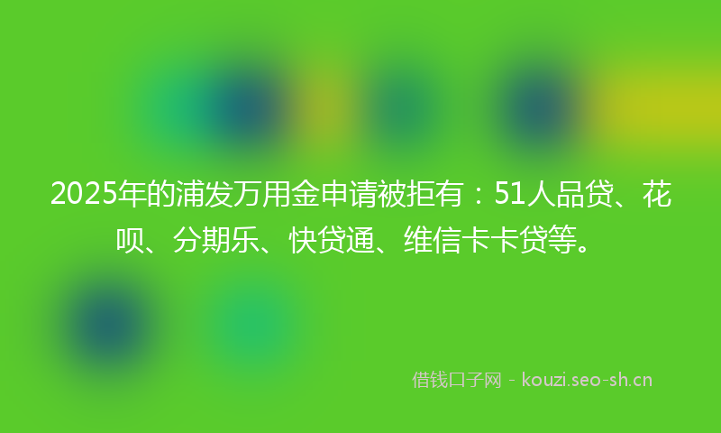 2025年的浦发万用金申请被拒有：51人品贷、花呗、分期乐、快贷通、维信卡卡贷等。