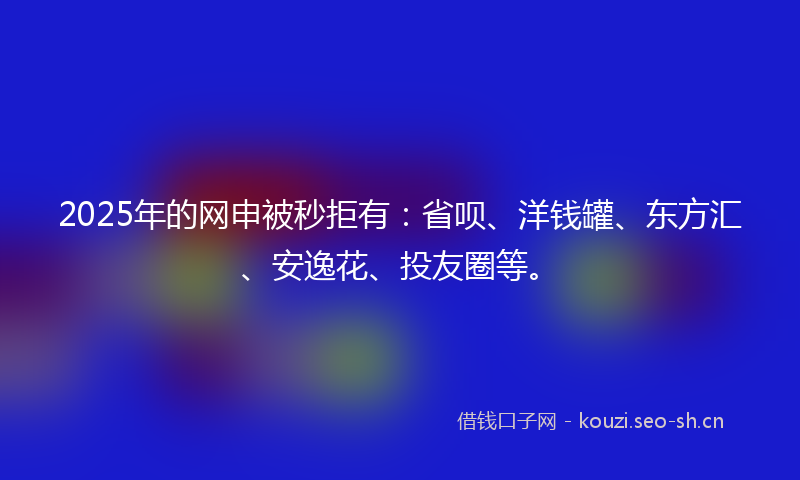 2025年的网申被秒拒有：省呗、洋钱罐、东方汇、安逸花、投友圈等。