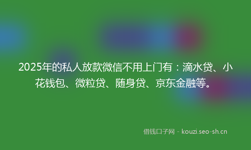 2025年的私人放款微信不用上门有：滴水贷、小花钱包、微粒贷、随身贷、京东金融等。