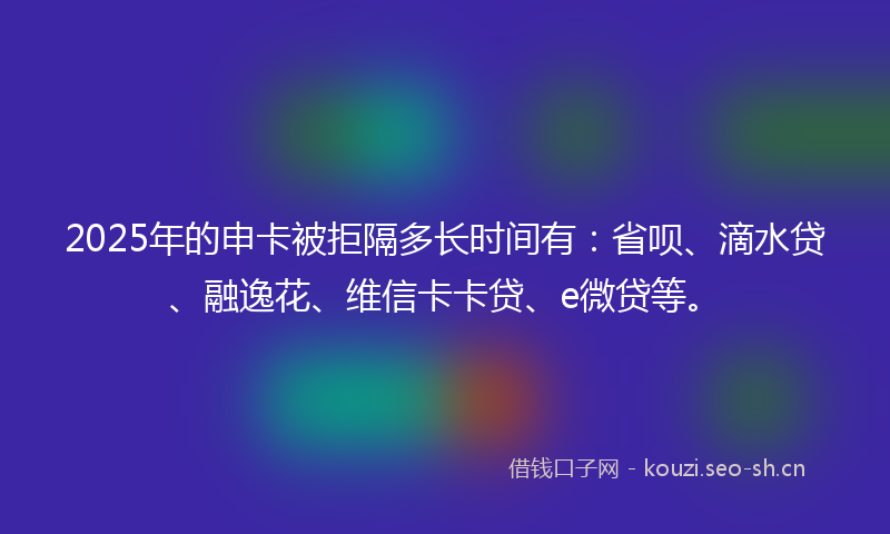 2025年的申卡被拒隔多长时间有：省呗、滴水贷、融逸花、维信卡卡贷、e微贷等。