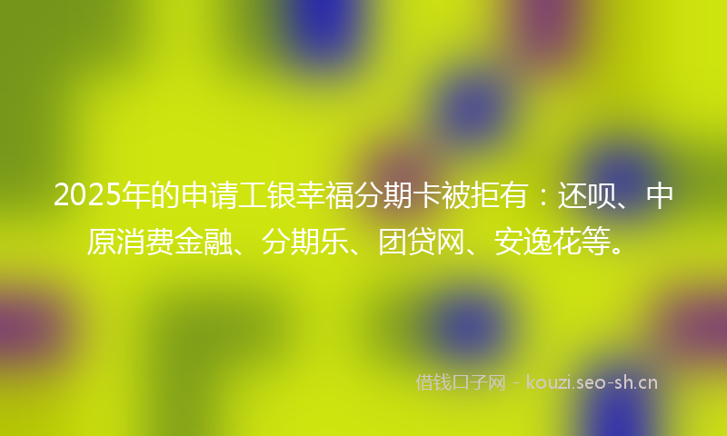 2025年的申请工银幸福分期卡被拒有：还呗、中原消费金融、分期乐、团贷网、安逸花等。