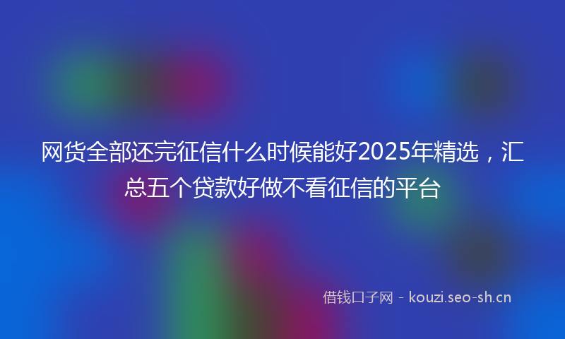 网货全部还完征信什么时候能好2025年精选，汇总五个贷款好做不看征信的平台