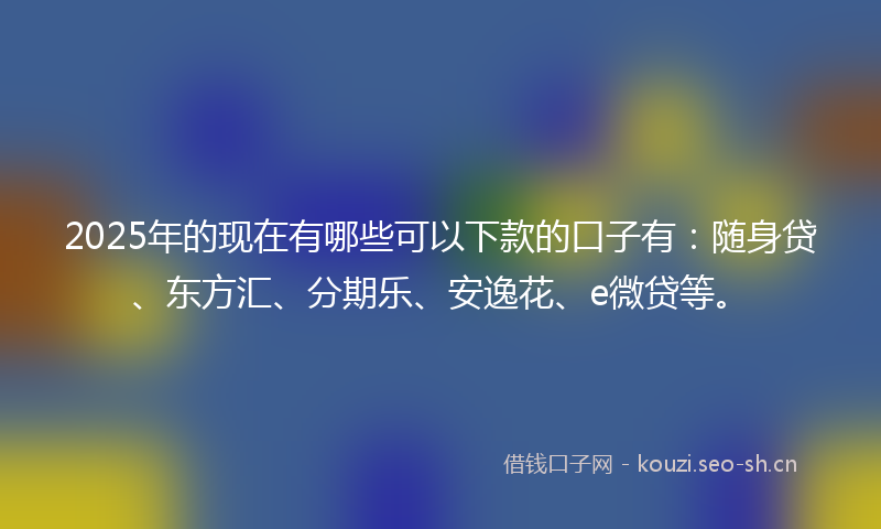 2025年的现在有哪些可以下款的口子有：随身贷、东方汇、分期乐、安逸花、e微贷等。