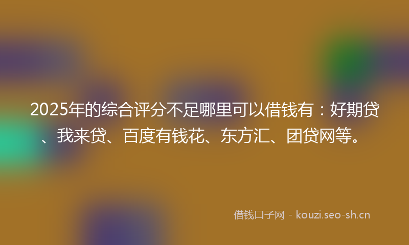 2025年的综合评分不足哪里可以借钱有：好期贷、我来贷、百度有钱花、东方汇、团贷网等。