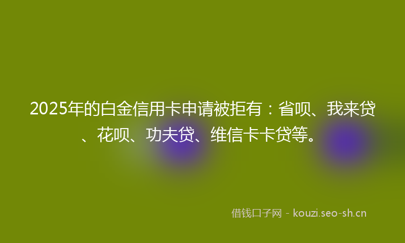 2025年的白金信用卡申请被拒有：省呗、我来贷、花呗、功夫贷、维信卡卡贷等。