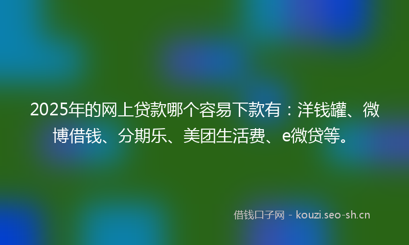 2025年的网上贷款哪个容易下款有：洋钱罐、微博借钱、分期乐、美团生活费、e微贷等。