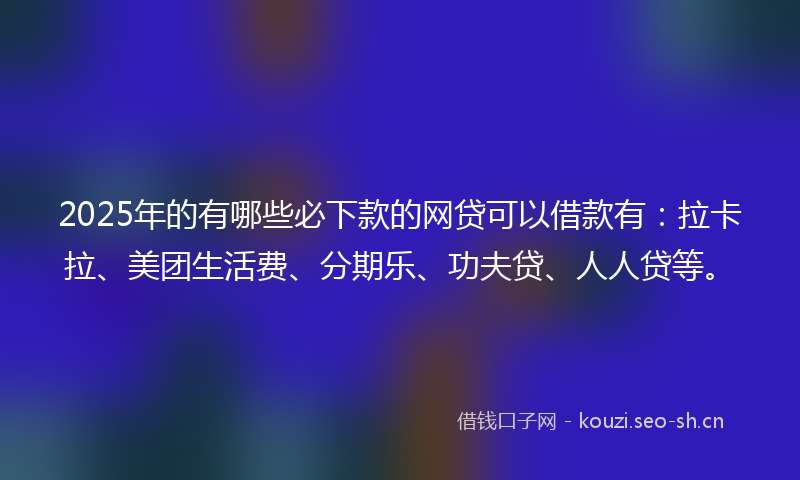 2025年的有哪些必下款的网贷可以借款有：拉卡拉、美团生活费、分期乐、功夫贷、人人贷等。